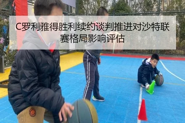 C罗利雅得胜利续约谈判推进对沙特联赛格局影响评估