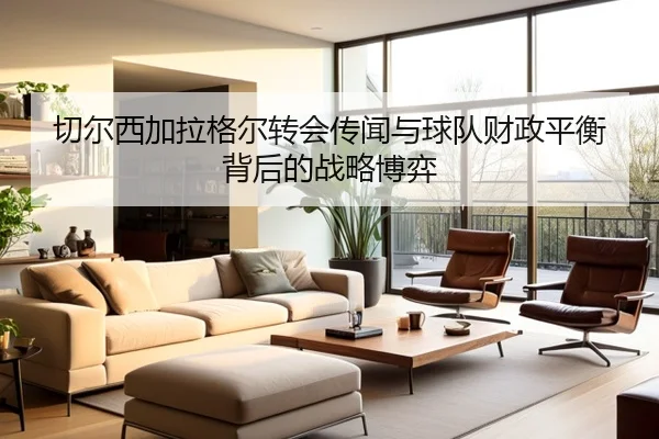 切尔西加拉格尔转会传闻与球队财政平衡背后的战略博弈