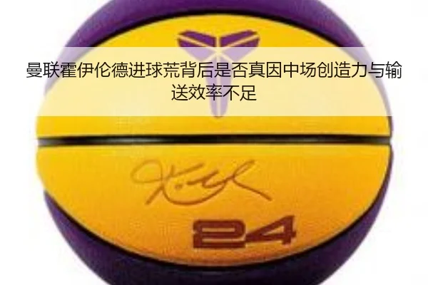 曼联霍伊伦德进球荒背后是否真因中场创造力与输送效率不足