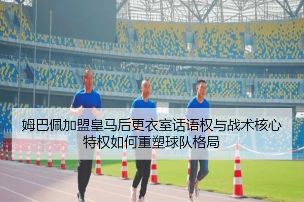 姆巴佩加盟皇马后更衣室话语权与战术核心特权如何重塑球队格局