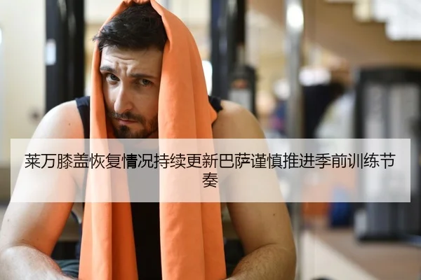 莱万膝盖恢复情况持续更新巴萨谨慎推进季前训练节奏