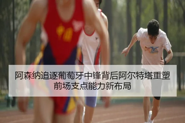 阿森纳追逐葡萄牙中锋背后阿尔特塔重塑前场支点能力新布局